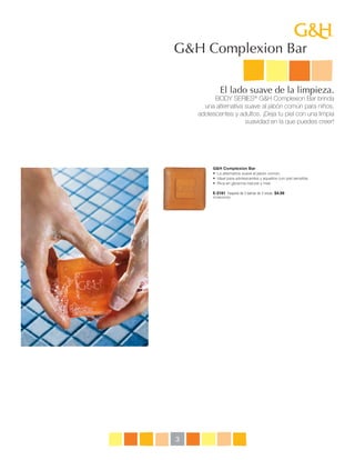 G&H Complexion Bar

             El lado suave de la limpieza.
          BODY SERIES® G&H Complexion Bar brinda
      una alternativa suave al jabón común para niños,
    adolescentes y adultos. ¡Deja tu piel con una limpia
                      suavidad en la que puedes creer!




         G&H Complexion Bar
         •    a alternativa suave al jabón común. 
            L
         •   deal para adolescentes y aquellos con piel sensible.
            I
         •    ica en glicerina natural y miel.
            R

         E-2181 Paquete de 3 barras de 3 onzas $4.50
         P079B229Y383




3
 
