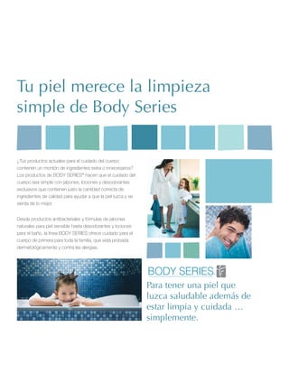 Tu piel merece la limpieza
simple de Body Series

¿Tus productos actuales para el cuidado del cuerpo
contienen un montón de ingredientes extra o innecesarios?
Los productos de BODY SERIES® hacen que el cuidado del
cuerpo sea simple con jabones, lociones y desodorantes
exclusivos que contienen justo la cantidad correcta de
ingredientes de calidad para ayudar a que la piel luzca y se
sienta de lo mejor.


Desde productos antibacteriales y fórmulas de jabones
naturales para piel sensible hasta desodorantes y lociones
para el baño, la línea BODY SERIES ofrece cuidado para el
cuerpo de primera para toda la familia, que está probada
dermatológicamente y contra las alergias.




                                                               Para tener una piel que
                                                               luzca saludable además de
                                                               estar limpia y cuidada …
                                                               simplemente.
 