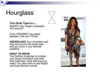 Hourglass
Your Body Type Is a ...
SHORT Your height is between
4'9" and 5'2".
FULL-FIGURED You weigh
between 135 and 170 lbs.
HOURGLASS Your shoulders and
hips are around the same size,
and you have a very defined
waistline.
WHAT TO WEAR
You fashion challenge is to keep
your broad shoulders and wide
hips balanced, while defining your
waist. You also want to add height
and look slimmer overall.
 