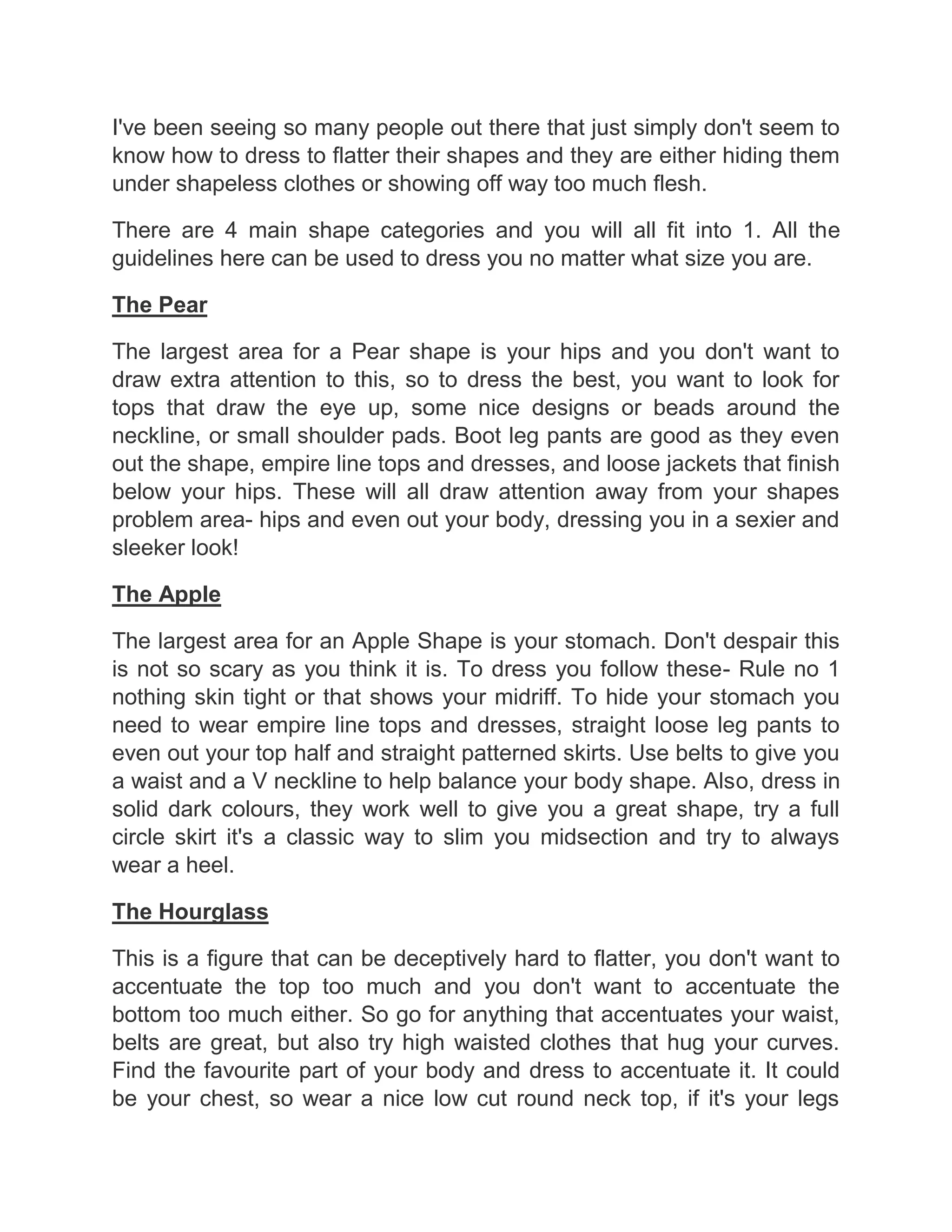 I've been seeing so many people out there that just simply don't seem to
know how to dress to flatter their shapes and they are either hiding them
under shapeless clothes or showing off way too much flesh.
There are 4 main shape categories and you will all fit into 1. All the
guidelines here can be used to dress you no matter what size you are.
The Pear
The largest area for a Pear shape is your hips and you don't want to
draw extra attention to this, so to dress the best, you want to look for
tops that draw the eye up, some nice designs or beads around the
neckline, or small shoulder pads. Boot leg pants are good as they even
out the shape, empire line tops and dresses, and loose jackets that finish
below your hips. These will all draw attention away from your shapes
problem area- hips and even out your body, dressing you in a sexier and
sleeker look!
The Apple
The largest area for an Apple Shape is your stomach. Don't despair this
is not so scary as you think it is. To dress you follow these- Rule no 1
nothing skin tight or that shows your midriff. To hide your stomach you
need to wear empire line tops and dresses, straight loose leg pants to
even out your top half and straight patterned skirts. Use belts to give you
a waist and a V neckline to help balance your body shape. Also, dress in
solid dark colours, they work well to give you a great shape, try a full
circle skirt it's a classic way to slim you midsection and try to always
wear a heel.
The Hourglass
This is a figure that can be deceptively hard to flatter, you don't want to
accentuate the top too much and you don't want to accentuate the
bottom too much either. So go for anything that accentuates your waist,
belts are great, but also try high waisted clothes that hug your curves.
Find the favourite part of your body and dress to accentuate it. It could
be your chest, so wear a nice low cut round neck top, if it's your legs
 