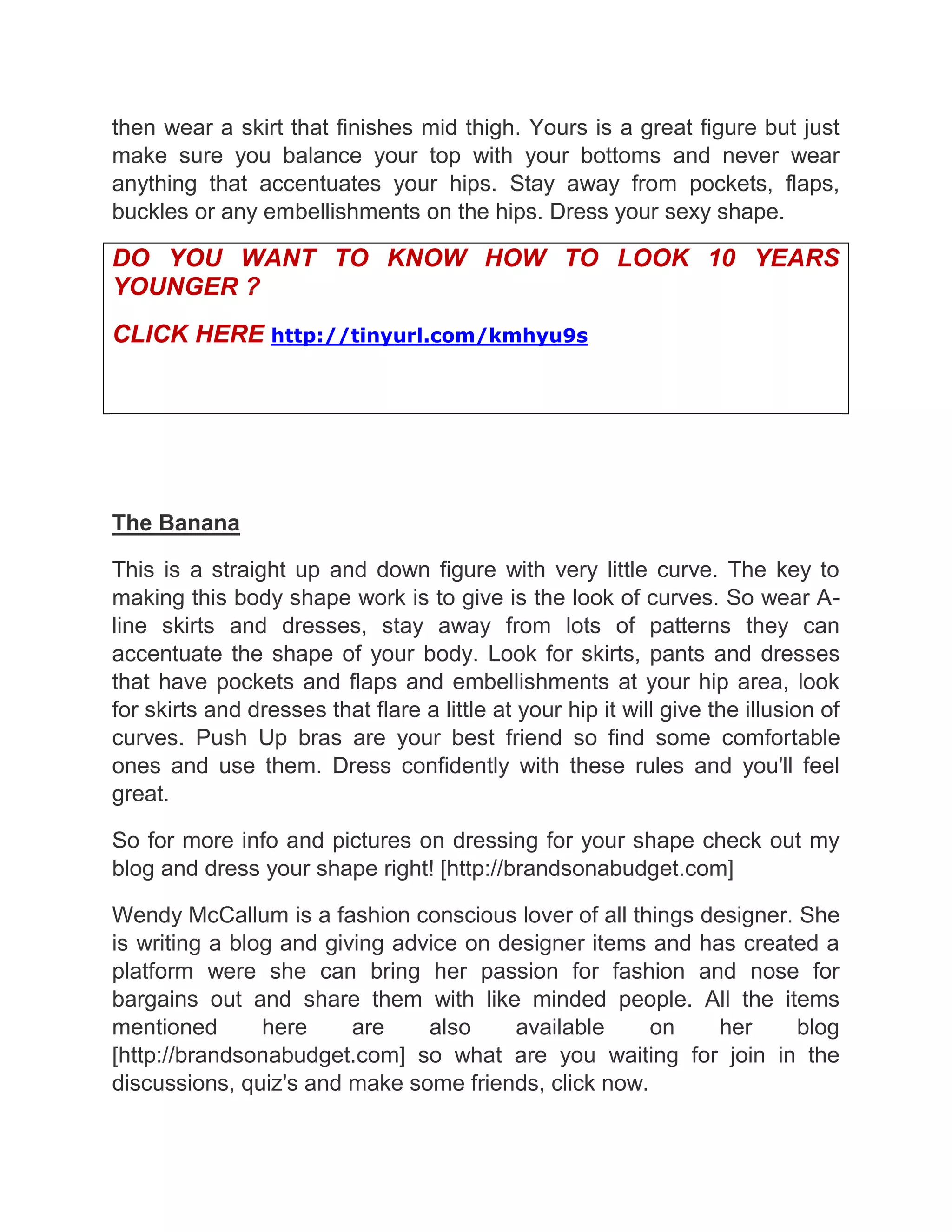 then wear a skirt that finishes mid thigh. Yours is a great figure but just
make sure you balance your top with your bottoms and never wear
anything that accentuates your hips. Stay away from pockets, flaps,
buckles or any embellishments on the hips. Dress your sexy shape.
DO YOU WANT TO KNOW HOW TO LOOK 10 YEARS
YOUNGER ?
CLICK HERE http://tinyurl.com/kmhyu9s
The Banana
This is a straight up and down figure with very little curve. The key to
making this body shape work is to give is the look of curves. So wear A-
line skirts and dresses, stay away from lots of patterns they can
accentuate the shape of your body. Look for skirts, pants and dresses
that have pockets and flaps and embellishments at your hip area, look
for skirts and dresses that flare a little at your hip it will give the illusion of
curves. Push Up bras are your best friend so find some comfortable
ones and use them. Dress confidently with these rules and you'll feel
great.
So for more info and pictures on dressing for your shape check out my
blog and dress your shape right! [http://brandsonabudget.com]
Wendy McCallum is a fashion conscious lover of all things designer. She
is writing a blog and giving advice on designer items and has created a
platform were she can bring her passion for fashion and nose for
bargains out and share them with like minded people. All the items
mentioned here are also available on her blog
[http://brandsonabudget.com] so what are you waiting for join in the
discussions, quiz's and make some friends, click now.
 
