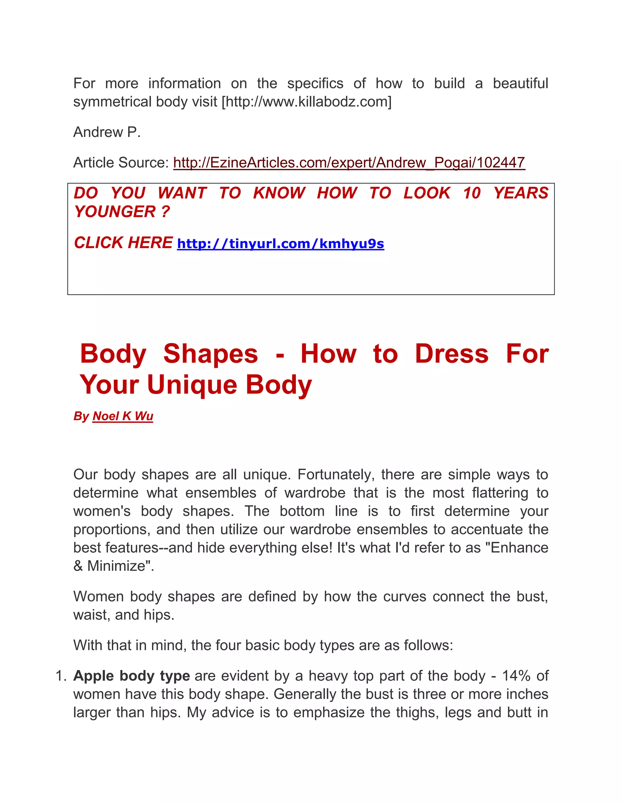 For more information on the specifics of how to build a beautiful
symmetrical body visit [http://www.killabodz.com]
Andrew P.
Article Source: http://EzineArticles.com/expert/Andrew_Pogai/102447
DO YOU WANT TO KNOW HOW TO LOOK 10 YEARS
YOUNGER ?
CLICK HERE http://tinyurl.com/kmhyu9s
Body Shapes - How to Dress For
Your Unique Body
By Noel K Wu
Our body shapes are all unique. Fortunately, there are simple ways to
determine what ensembles of wardrobe that is the most flattering to
women's body shapes. The bottom line is to first determine your
proportions, and then utilize our wardrobe ensembles to accentuate the
best features--and hide everything else! It's what I'd refer to as "Enhance
& Minimize".
Women body shapes are defined by how the curves connect the bust,
waist, and hips.
With that in mind, the four basic body types are as follows:
1. Apple body type are evident by a heavy top part of the body - 14% of
women have this body shape. Generally the bust is three or more inches
larger than hips. My advice is to emphasize the thighs, legs and butt in
 