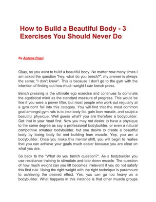How to Build a Beautiful Body - 3
Exercises You Should Never Do
By Andrew Pogai
Okay, so you want to build a beautiful body. No matter how many times I
am asked the question "hey, what do you bench?", my answer is always
the same; "I don't know". This is because I don't go to the gym with the
intention of finding out how much weight I can bench press.
Bench pressing is the ultimate ego exercise and continues to dominate
the egotistical mind as the standard measure of progress. This would be
fine if you were a power lifter, but most people who work out regularly at
a gym don't fall into this category. You will find that the most common
goal amongst gym rats is to lose body fat, gain lean muscle, and sculpt a
beautiful physique. Well guess what? you are therefore a bodybuilder.
Get that in your head first. Now you may not desire to have a physique
to the same degree as say a professional bodybuilder, or even a natural
competitive amateur bodybuilder, but you desire to create a beautiful
body by losing body fat and building lean muscle. Yep, you are a
bodybuilder. Once you make this mental shift, you will begin to realise
that you can achieve your goals much easier because you are clear on
what you are.
So back to the "What do you bench question?". As a bodybuilder you
use resistance training to stimulate and tear down muscle. The question
of how much weight can you lift becomes irrelevant if you do not satisfy
this first rule. Using the right weight with the right technique is paramount
to achieving the desired effect. Yes, you can go too heavy as a
bodybuilder. What happens in this instance is that other muscle groups
 
