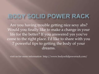 Are you having trouble getting nice sexy abs?
Would you finally like to make a change in your
life for the better? If you answered yes you've
come to the right place. I'd like to share with you
7 powerful tips to getting the body of your
dreams.
visit us for more information http://www.bodysolidpowerrack.com/
 