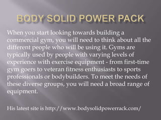 When you start looking towards building a
commercial gym, you will need to think about all the
different people who will be using it. Gyms are
typically used by people with varying levels of
experience with exercise equipment - from first-time
gym goers to veteran fitness enthusiasts to sports
professionals or bodybuilders. To meet the needs of
these diverse groups, you will need a broad range of
equipment.
His latest site is http://www.bodysolidpowerrack.com/

 