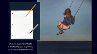 O que é mais importante,
a anotação fugaz e efêmera,
ou a anotação permanente?
 