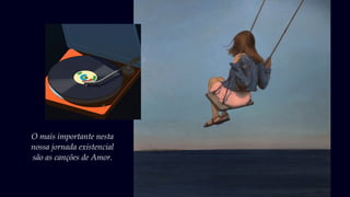 O mais importante nesta
nossa jornada existencial
são as canções de Amor.
 