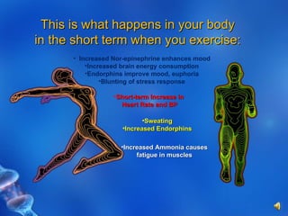 This is what happens in your body in the short term when you exercise: Increased Nor-epinephrine enhances mood Increased brain energy consumption Endorphins improve mood, euphoria Blunting of stress response Short-term Increase in Heart Rate and BP Sweating Increased Endorphins Increased Ammonia causes fatigue in muscles 