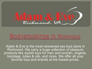Adam & Eve is the most renowned sex toys store in
Richmond. We carry a huge collection of pleasure
products like stylish toys for men and women, lingerie,
bondage, lubes & oils, and more. We offer all your
favorite toys and brands at the lowest prices.
 