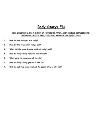 Body Story: Flu
COPY QUESTIONS ON A SHEET OF NOTEBOOK PAPER. SKIP 5 LINES BETWEEN EACH
QUESTION. WATCH THE VIDEO AND ANSWER THE QUESTIONS.
1. How did the virus get into Holly?
2. How did the virus enter Holly’s cell?
3. What did the virus do once inside of Holly’s cell?
4. How did Holly’s body react to the invasion?
5. What were the symptoms of the flu?
6. How did Holly’s body get rid of the flu?
7. Will she get this same strain of flu again? Why or why not?
 