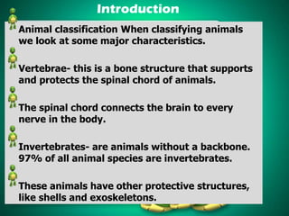 Introduction
Animal classification When classifying animals
we look at some major characteristics.

Vertebrae- this is a bone structure that supports
and protects the spinal chord of animals.
The spinal chord connects the brain to every
nerve in the body.
Invertebrates- are animals without a backbone.
97% of all animal species are invertebrates.
These animals have other protective structures,
like shells and exoskeletons.

 