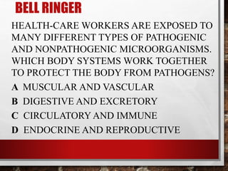 BELL RINGER
HEALTH-CARE WORKERS ARE EXPOSED TO
MANY DIFFERENT TYPES OF PATHOGENIC
AND NONPATHOGENIC MICROORGANISMS.
WHICH BODY SYSTEMS WORK TOGETHER
TO PROTECT THE BODY FROM PATHOGENS?
A MUSCULAR AND VASCULAR
B DIGESTIVE AND EXCRETORY
C CIRCULATORY AND IMMUNE
D ENDOCRINE AND REPRODUCTIVE
 