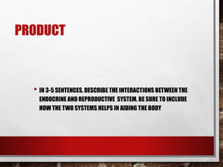 PRODUCT
• IN 3-5 SENTENCES, DESCRIBE THE INTERACTIONS BETWEEN THE
ENDOCRINE AND REPRODUCTIVE SYSTEM. BE SURE TO INCLUDE
HOW THE TWO SYSTEMS HELPS IN AIDING THE BODY
 