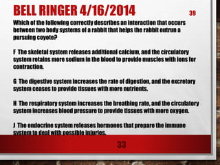 BELL RINGER 4/16/2014 39
33
Which of the following correctly describes an interaction that occurs
between two body systems of a rabbit that helps the rabbit outrun a
pursuing coyote?
F The skeletal system releases additional calcium, and the circulatory
system retains more sodium in the blood to provide muscles with ions for
contraction.
G The digestive system increases the rate of digestion, and the excretory
system ceases to provide tissues with more nutrients.
H The respiratory system increases the breathing rate, and the circulatory
system increases blood pressure to provide tissues with more oxygen.
J The endocrine system releases hormones that prepare the immune
system to deal with possible injuries.
 