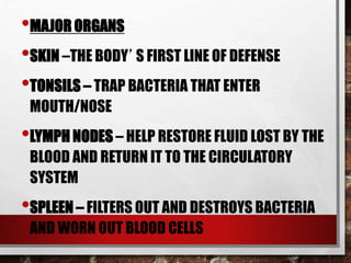 •MAJOR ORGANS
•SKIN –THE BODY’S FIRST LINE OF DEFENSE
•TONSILS – TRAP BACTERIA THAT ENTER
MOUTH/NOSE
•LYMPH NODES – HELP RESTORE FLUID LOST BY THE
BLOOD AND RETURN IT TO THE CIRCULATORY
SYSTEM
•SPLEEN – FILTERS OUT AND DESTROYS BACTERIA
AND WORN OUT BLOOD CELLS
 