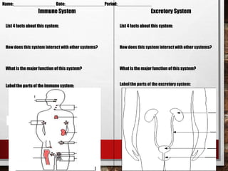Immune System Excretory System
List 4 facts about this system:
How does this system interact with other systems?
What is the major function of this system?
List 4 facts about this system:
How does this system interact with other systems?
What is the major function of this system?
Name:_________________ Date:________________Period:______________
Label the parts of the excretorysystem:Label the parts of the immune system:
v
v
v
v
v
v
 