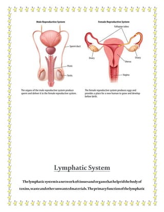Lymphatic System
Thelymphaticsystemisanetworkoftissuesandorgansthathelpridthebodyof
toxins,wasteandotherunwantedmaterials.Theprimaryfunctionofthelymphatic
 