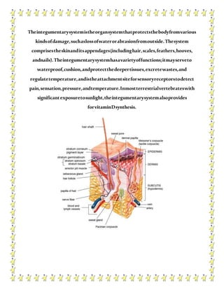 Theintegumentarysystemistheorgansystemthatprotectsthebodyfromvarious
kindsofdamage,suchaslossofwaterorabrasionfromoutside.Thesystem
comprisestheskinanditsappendages(includinghair,scales,feathers,hooves,
andnails).Theintegumentarysystemhasavarietyoffunctions;itmayserveto
waterproof,cushion,andprotectthedeepertissues,excretewastes,and
regulatetemperature,andistheattachmentsiteforsensoryreceptorstodetect
pain,sensation,pressure,andtemperature.Inmostterrestrialvertebrateswith
significantexposuretosunlight,theintegumentarysystemalsoprovides
forvitaminDsynthesis.
 
