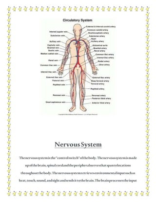 NervousSystem
Thenervoussystemisthe"controlswitch"ofthebody.Thenervoussystemismade
upofthebrain,spinalcordandtheperipheralnervesthatspantolocations
throughoutthebody.Thenervoussystemretrievesenvironmentalinputsuchas
heat,touch,sound,andsightandsendsittothebrain.Thebrainprocessestheinput
 