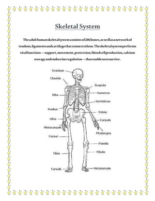 Skeletal System
Theadulthumanskeletalsystemconsistsof206bones,aswellasanetworkof
tendons,ligamentsandcartilagethatconnectsthem.Theskeletalsystemperforms
vitalfunctions—support,movement,protection,bloodcellproduction,calcium
storageandendocrineregulation—thatenableustosurvive.
 