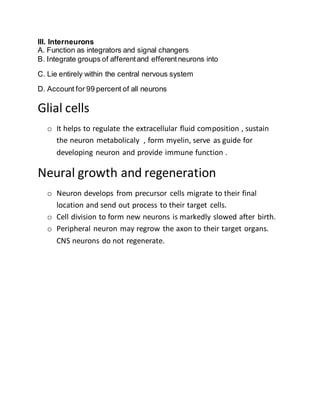 III. Interneurons
A. Function as integrators and signal changers
B. Integrate groups of afferentand efferentneurons into
C. Lie entirely within the central nervous system
D. Account for 99 percent of all neurons
Glial cells
o It helps to regulate the extracellular fluid composition , sustain
the neuron metabolicaly , form myelin, serve as guide for
developing neuron and provide immune function .
Neural growth and regeneration
o Neuron develops from precursor cells migrate to their final
location and send out process to their target cells.
o Cell division to form new neurons is markedly slowed after birth.
o Peripheral neuron may regrow the axon to their target organs.
CNS neurons do not regenerate.
 