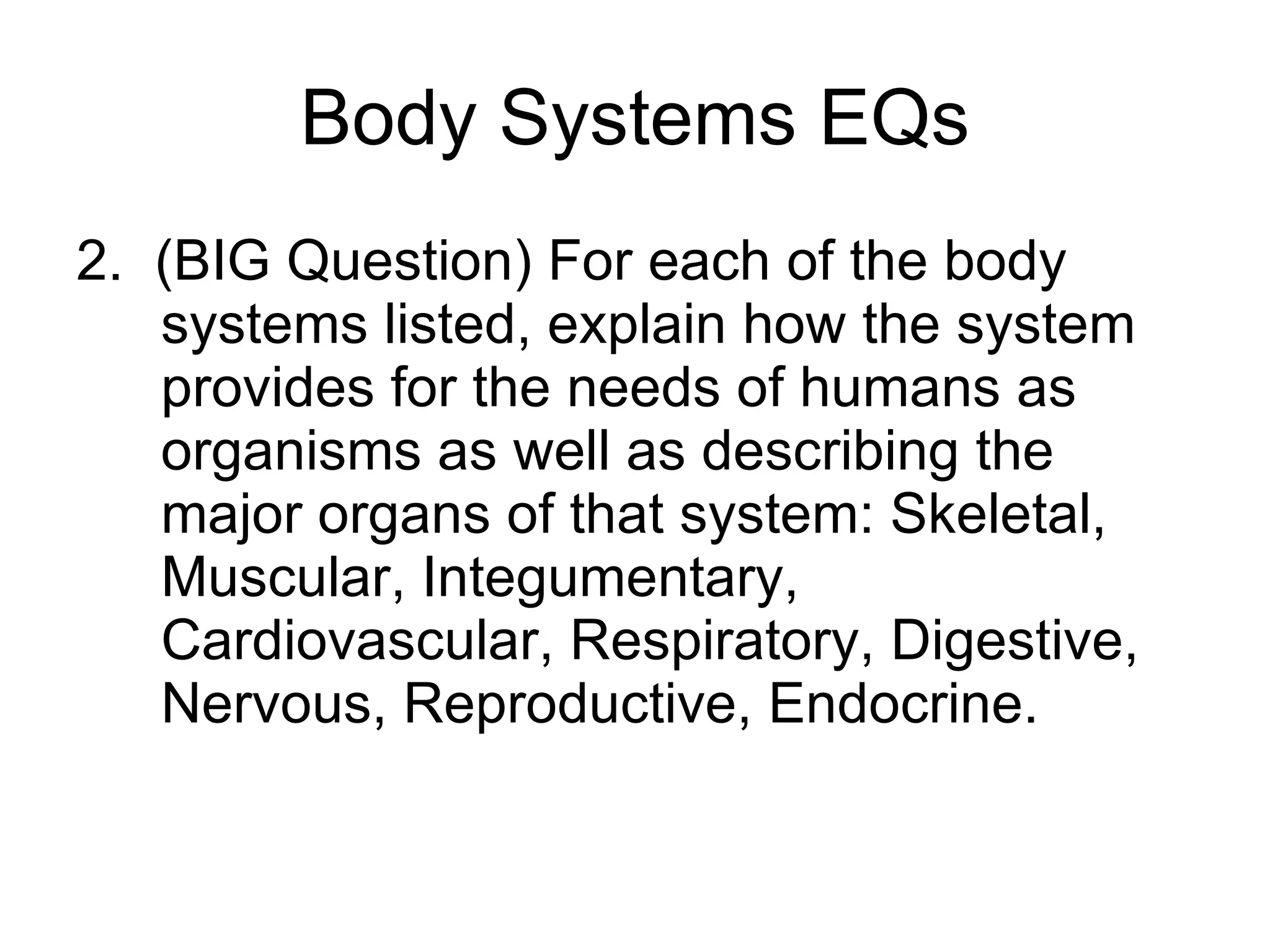 Body Systems EQs 2.  (BIG Question) For each of the body systems listed, explain how the system provides for the needs of humans as organisms as well as describing the major organs of that system: Skeletal, Muscular, Integumentary, Cardiovascular, Respiratory, Digestive, Nervous, Reproductive, Endocrine. 