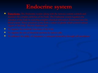 Endocrine system Functions-   The Endocrine system (along with the nervous system) controls and regulates the complex activities of the body. The Endocrine system regulates the activities of the body by secreting complex chemical substances (hormones) into the blood stream. These secretions come from a variety of glands which control various organs of the body. The key functions are:  To regulate the metabolic functions of the body.  To regulate the rate of chemical reactions in various cells.  To influence the ability of substances to transport themselves through cell membranes 