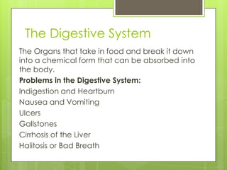 The Digestive System
The Organs that take in food and break it down
into a chemical form that can be absorbed into
the body.
Problems in the Digestive System:
Indigestion and Heartburn
Nausea and Vomiting
Ulcers
Gallstones
Cirrhosis of the Liver
Halitosis or Bad Breath

 