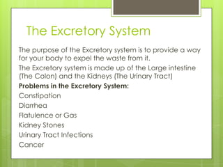 The Excretory System
The purpose of the Excretory system is to provide a way
for your body to expel the waste from it.
The Excretory system is made up of the Large intestine
(The Colon) and the Kidneys (The Urinary Tract)
Problems in the Excretory System:
Constipation
Diarrhea
Flatulence or Gas
Kidney Stones
Urinary Tract Infections
Cancer

 