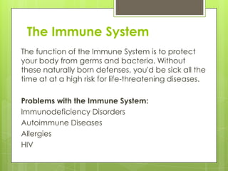 The Immune System
The function of the Immune System is to protect
your body from germs and bacteria. Without
these naturally born defenses, you'd be sick all the
time at at a high risk for life-threatening diseases.

Problems with the Immune System:
Immunodeficiency Disorders
Autoimmune Diseases
Allergies
HIV

 