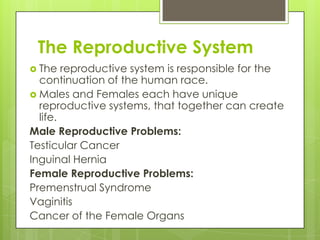 The Reproductive System
 The

reproductive system is responsible for the
continuation of the human race.
 Males and Females each have unique
reproductive systems, that together can create
life.
Male Reproductive Problems:
Testicular Cancer
Inguinal Hernia
Female Reproductive Problems:
Premenstrual Syndrome
Vaginitis
Cancer of the Female Organs

 