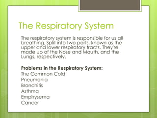 The Respiratory System
The respiratory system is responsible for us all
breathing. Split into two parts, known as the
upper and lower respiratory tracts. They're
made up of the Nose and Mouth, and the
Lungs, respectively.
Problems in the Respiratory System:
The Common Cold
Pneumonia
Bronchitis
Asthma
Emphysema
Cancer

 