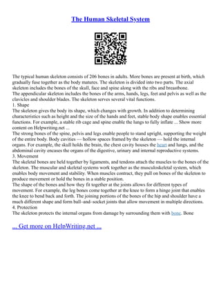 The Human Skeletal System
The typical human skeleton consists of 206 bones in adults. More bones are present at birth, which
gradually fuse together as the body matures. The skeleton is divided into two parts. The axial
skeleton includes the bones of the skull, face and spine along with the ribs and breastbone.
The appendicular skeleton includes the bones of the arms, hands, legs, feet and pelvis as well as the
clavicles and shoulder blades. The skeleton serves several vital functions.
1. Shape
The skeleton gives the body its shape, which changes with growth. In addition to determining
characteristics such as height and the size of the hands and feet, stable body shape enables essential
functions. For example, a stable rib cage and spine enable the lungs to fully inflate ... Show more
content on Helpwriting.net ...
The strong bones of the spine, pelvis and legs enable people to stand upright, supporting the weight
of the entire body. Body cavities –– hollow spaces framed by the skeleton –– hold the internal
organs. For example, the skull holds the brain, the chest cavity houses the heart and lungs, and the
abdominal cavity encases the organs of the digestive, urinary and internal reproductive systems.
3. Movement
The skeletal bones are held together by ligaments, and tendons attach the muscles to the bones of the
skeleton. The muscular and skeletal systems work together as the musculoskeletal system, which
enables body movement and stability. When muscles contract, they pull on bones of the skeleton to
produce movement or hold the bones in a stable position.
The shape of the bones and how they fit together at the joints allows for different types of
movement. For example, the leg bones come together at the knee to form a hinge joint that enables
the knee to bend back and forth. The joining portions of the bones of the hip and shoulder have a
much different shape and form ball–and–socket joints that allow movement in multiple directions.
4. Protection
The skeleton protects the internal organs from damage by surrounding them with bone. Bone
... Get more on HelpWriting.net ...
 