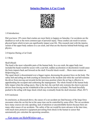 Injuries During A Car Crash
1.0 Introduction:
Did you know 19% more fatal crashes are most likely to happen on Saturday. Car accidents are the
deadliest as well as the most common type of personal injury. These crashes can result in serious
physical harm which in turn can significantly impact your life. This research start with the injuries
sustain of the upper body endures in a car crash, and what are the theories behind both biology and
physics.
2.0 Injuries During a Car Crash
2.1 Body
Skull (Head)
The head is the most vulnerable parts of the human body. In a car crash, the upper body (not
included the head) would be secure with a seat belt, sudden acceleration or deceleration would cause
the brain impacts back and forward on the skull. Forceful shock would ... Show more content on
Helpwriting.net ...
The equal shock is disseminated over a bigger region, decreasing the greatest force on the body. The
safety belt and airbag are both exerting an interaction in the incident and while the seat belt restrains
the driver from moving out towards his/her previous position where the air bag is effective in
apprehending the occupant and cushioning the impingement. The whole frontal of the human body
fully impact when the airbag ejects. Due to the fact, the seat belt only restrains the chest to prevent
drivers from forcing out the windshield of the car but the head is excluded. The head forcefully
pushed to the airbag with large shock which may eventually break the skull structure. (Paul, 2017)
6.0 Conclusion
In conclusion, as discussed above, the causes of a car accident are fatal because of the large force
encounter when the car hits but at the same time can be controlled by some effort. The car accidents
have many sources not only speeding, lack of attention or uncontrollable factors because there are
many other causes of car accidents. The safety of the car would be more advance in the later time,
with much more protective equipment preventing from shock in the human to sensor that
automatically pre–calculate the upcoming casualties.
... Get more on HelpWriting.net ...
 