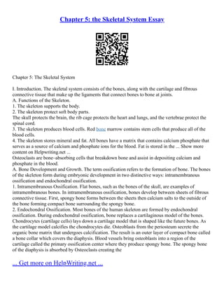 Chapter 5: the Skeletal System Essay
Chapter 5: The Skeletal System
I. Introduction. The skeletal system consists of the bones, along with the cartilage and fibrous
connective tissue that make up the ligaments that connect bones to bone at joints.
A. Functions of the Skeleton.
1. The skeleton supports the body.
2. The skeleton protect soft body parts.
The skull protects the brain, the rib cage protects the heart and lungs, and the vertebrae protect the
spinal cord.
3. The skeleton produces blood cells. Red bone marrow contains stem cells that produce all of the
blood cells.
4. The skeleton stores mineral and fat. All bones have a matrix that contains calcium phosphate that
serves as a source of calcium and phosphate ions for the blood. Fat is stored in the ... Show more
content on Helpwriting.net ...
Osteoclasts are bone–absorbing cells that breakdown bone and assist in depositing calcium and
phosphate in the blood.
A. Bone Development and Growth. The term ossification refers to the formation of bone. The bones
of the skeleton form during embryonic development in two distinctive ways: intramembranous
ossification and endochondral ossification.
1. Intramembranous Ossification. Flat bones, such as the bones of the skull, are examples of
intramembranous bones. In intramembranous ossification, bones develop between sheets of fibrous
connective tissue. First, spongy bone forms between the sheets then calcium salts to the outside of
the bone forming compact bone surrounding the spongy bone.
2. Endochondral Ossification. Most bones of the human skeleton are formed by endochondral
ossification. During endochondral ossification, bone replaces a cartilaginous model of the bones.
Chondrocytes (cartilage cells) lays down a cartilage model that is shaped like the future bones. As
the cartilage model calcifies the chondrocytes die. Osteoblasts from the periosteum secrete the
organic bone matrix that undergoes calcification. The result is an outer layer of compact bone called
a bone collar which covers the diaphysis. Blood vessels bring osteoblasts into a region of the
cartilage called the primary ossification center where they produce spongy bone. The spongy bone
of the diaphysis is absorbed by Osteoclasts creating the
... Get more on HelpWriting.net ...
 