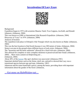 Investigation Of Lucy Essay
Background
Expedition began in 1972 with scientists Maurice Taieb, Yves Coppens, Jon Kalb, and Donald
Johanson. (Johanson, 2004)
This was known as IARE or International Afar Research Expedition. (Johanson, 2004)
Discovery of "Lucy" in 1974. (Johanson, 2004)
Analysis of location
The expedition took place in Ethiopia's Afar Triangle which was also known as Hadar. (Johanson,
2004)
This was the best location to find fossils because it was 200 meters of strata. (Johanson, 2004)
Strata is an area in the ground where different layers of rock exists. (Johanson, 2004)
The "lacustrine and fluviatile sediments" allowed for a fossil rich area. (Johanson, 2004)
This allowed for complete or semi–complete skeletons to preserved and later found. (Johanson,
2004) ... Show more content on Helpwriting.net ...
(Johanson, 2004)
About 40% of the human–like ape's skeleton was uncovered. (Johanson,1981)
Important skeletal bones such as the femur, skull, jaw, and pelvis showed that Lucy was a
transitional species between ape and man. (Johanson, 1981)
Johansson and his team found half a pelvis, among the bones, providing them with important
information about the gender of the fossil. (Johanson,
... Get more on HelpWriting.net ...
 