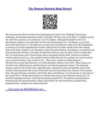 The Human Skeleton Book Report
This semester has been by far the most challenging one I had so far. Although I faced many
challenges, the learning experience made it enjoyable. We have seen so far about 12 chapters and by
the end of the semester, we would have cover 16 chapters. Although all chapters were very
educational, chapters seven and eight were the most interesting to me. The human skeleton has
about 206 major bones; it is divided into two parts, the axial skeleton which forms the longitudinal
or central core and the appendicular skeleton, which forms the limbs and the bones that connect
them to the body. Chapter seven educated us about the axial skeleton. According to our textbook, the
axial skeleton has 80 bones. Our book divided these 80 bones into, the skull, which is subdivided
into 18 cranial bones and 14 facial bones; bones associated with the skull, which are 6 auditory
ossicles and the hyoid bone; the vertebral column subdivided into 24 vertebrae, the sacrum and the
coccyx and the thoracic cage, which are 24 ... Show more content on Helpwriting.net ...
The skull has several bones that have air–filled chambers called cavities (207). These sinuses are
located in four different bones and these bones constitute the paranasal sinuses. The paranasal
sinuses consist of: the frontal sinus, spenoidal sinus, ethmoid air cells and maxillary sinus (224).
Another interesting bone that is part of the skull, but more specifically the cranium, is the spenoid
bone. Because this bone articulates with all the other cranial bones, it is also known as "keystone of
the cranial floor." On the spenoid bone we find the sella turcica, and within the sella turcica, it's
found the hypophyseal fossa, which has the pituitary gland (217). The pituitary gland produces
hormones like the growth hormone. Other cranial bones are: the frontal bone, parietal bones,
temporal bones, occipital bone and the ethmoid
... Get more on HelpWriting.net ...
 