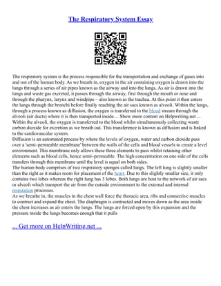 The Respiratory System Essay
The respiratory system is the process responsible for the transportation and exchange of gases into
and out of the human body. As we breath in, oxygen in the air containing oxygen is drawn into the
lungs through a series of air pipes known as the airway and into the lungs. As air is drawn into the
lungs and waste gas excreted, it passes through the airway, first through the mouth or nose and
through the pharynx, larynx and windpipe – also known as the trachea. At this point it then enters
the lungs through the bronchi before finally reaching the air sacs known as alveoli. Within the lungs,
through a process known as diffusion, the oxygen is transferred to the blood stream through the
alveoli (air ducts) where it is then transported inside ... Show more content on Helpwriting.net ...
Within the alveoli, the oxygen is transferred to the blood whilst simultaneously collecting waste
carbon dioxide for excretion as we breath out. This transference is known as diffusion and is linked
to the cardiovascular system.
Diffusion is an automated process by where the levels of oxygen, water and carbon dioxide pass
over a 'semi–permeable membrane' between the walls of the cells and blood vessels to create a level
environment. This membrane only allows these three elements to pass whilst retaining other
elements such as blood cells, hence semi–permeable. The high concentration on one side of the cells
transfers through this membrane until the level is equal on both sides.
The human body comprises of two respiratory sponges called lungs. The left lung is slightly smaller
than the right as it makes room for placement of the heart. Due to this slightly smaller size, it only
contains two lobes whereas the right lung has 3 lobes. Both lungs are host to the network of air sacs
or alveoli which transport the air from the outside environment to the external and internal
respiration processes.
As we breathe in, the muscles in the chest wall force the thoracic area, ribs and connective muscles
to contract and expand the chest. The diaphragm is contracted and moves down as the area inside
the chest increases as air enters the lungs. The lungs are forced open by this expansion and the
pressure inside the lungs becomes enough that it pulls
... Get more on HelpWriting.net ...
 