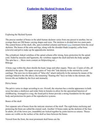 Exploring the Skeletal System Essay
Exploring the Skeletal System
The precise number of bones in the adult human skeleton varies from one person to another, but on
average there are 206 bones varying shapes and sizes. The skeleton is divided into two main parts.
The central bones of the skull, ribs, spin (vertebral column) and breast bone (sternum) form the axial
skeleton. The bones of the arms and legs, along with the shoulder blade (scapula), collar bone
(clavicle) and pelvis make up the appendicular skeleton.
The cylindrical, linked vertebrae of the spinal column offer strong, bony protection for the spinal
cord. Aided by muscles and ligaments, the vertebrae support the skull and hols the body upright.
The spin has a ... Show more content on Helpwriting.net ...
Ribcage
A bony cage within the chest shields the heart, lungs and other organs. There are 12 pairs of ribs, all
attached to the spine. The upper seven pairs of "true ribs" link directly to the sternum by costal
cartilage. The next two to three pairs of "false ribs" attach indirectly to the sternum by means of the
cartilage linked to the ribs above; the remaining "floating ribs" have no links to the sternum. (the
lowest ribs are hidden by the liver and stomach).
Pelvic bones
The pelvis varies in shape according to sex. Overall, the structure has a similar appearance in both
sexes but takes a shallower and wider form in females to allow for the specialised function of
childbearing. Arranged in a ring, the fused pelvic bones provide a strong foundation for the upper
body and protection for parts of the reproductive systems.
Bones of the skull
Two separate sets of bones from the intricate structure of the skull. The eight bones enclosing and
protecting the brain are called the cranial vault. Another 14 bones make up the skeleton of the face.
In adults, all of the lower jaw, (mandible) are locked together by joints known as sutures. Theses
seams are visible on the surface of the skull as lines between the bones.
Viewed from the front, the most prominent skull bones are the
 