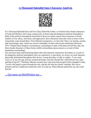 A Thousand Splendid Suns Character Analysis
In A Thousand Splendid Suns and First They Killed My Father, we find the three female characters
of Laila and Mariam, and Loung, respectively, in harrowing and dangerous political atmospheres.
Both of the political atmospheres described in these two books expose these characters to harsh
realities of war, abuse, starvation, and oppression; these characters must also come to terms with a
rising body count around them. From Mariam's perspective, we hear that "there was looting, murder,
and, increasingly, rape, which was used to intimidate civilians and reward militiamen (Hosseini
253)." Despite these despotic circumstances, and perhaps in spite of the physical toll they take, the
three female characters of these books exhibit extraordinary perseverance as a result of their
tumultuous surroundings.
The most prevalent and threatening theme that each character experiences first hand, as a result of
the dangerous political atmospheres they are exposed to, is starvation; we slowly see each character
physically diminished throughout their stories. Loung describes vividly to readers, "I can count
every rib in my rib cage, but my stomach protrudes outward, bloated like a ball between my chest
and hips (Ung 83)." Similarly, Mariam recounts how starvation had ravaged Laila's daughter's body:
"Aziza's ribs began to push through the skin, and the fat from her cheeks vanished. Her calves
thinned, and her complexion turned the color of weak tea. When Mariam picked her up, she could
feel her
... Get more on HelpWriting.net ...
 