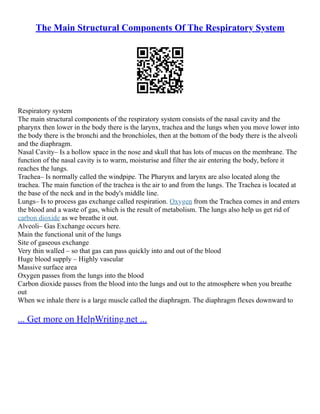 The Main Structural Components Of The Respiratory System
Respiratory system
The main structural components of the respiratory system consists of the nasal cavity and the
pharynx then lower in the body there is the larynx, trachea and the lungs when you move lower into
the body there is the bronchi and the bronchioles, then at the bottom of the body there is the alveoli
and the diaphragm.
Nasal Cavity– Is a hollow space in the nose and skull that has lots of mucus on the membrane. The
function of the nasal cavity is to warm, moisturise and filter the air entering the body, before it
reaches the lungs.
Trachea– Is normally called the windpipe. The Pharynx and larynx are also located along the
trachea. The main function of the trachea is the air to and from the lungs. The Trachea is located at
the base of the neck and in the body's middle line.
Lungs– Is to process gas exchange called respiration. Oxygen from the Trachea comes in and enters
the blood and a waste of gas, which is the result of metabolism. The lungs also help us get rid of
carbon dioxide as we breathe it out.
Alveoli– Gas Exchange occurs here.
Main the functional unit of the lungs
Site of gaseous exchange
Very thin walled – so that gas can pass quickly into and out of the blood
Huge blood supply – Highly vascular
Massive surface area
Oxygen passes from the lungs into the blood
Carbon dioxide passes from the blood into the lungs and out to the atmosphere when you breathe
out
When we inhale there is a large muscle called the diaphragm. The diaphragm flexes downward to
... Get more on HelpWriting.net ...
 