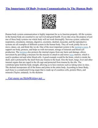 The Importance Of Body System Communication In The Human Body
Human body system communication is highly important for us to function properly. All the systems
in the human body are essential to our survival and good health. If you take away the purpose of just
one of these body systems our whole body will not work thoroughly. Nervous system, endocrine
respiratory, circulatory, immune, digestive, excretory, skeletal, muscular, and the reproductive
systems are all examples of different system in the human body. They all work jointly for us to
move, dance, eat, and think like we do. One of the most important system is the skeletal system. It
support our body, protects, and helps us with movement, storage of minerals and blood cell
production. The skeleton also protects the internal organs from any harm and damage, allows
movement by providing a structure for the muscles to attach to and stores bone marrow, which is
used to produce red and white blood cells. A good example would be the brain, which is inside the
skull, and is protected by the skull from any trauma to the head. Also the heart, lungs, liver and other
internal organs that are caged in the rib cage and protected from trauma by the ribs. The
vertebrate/spine hold the body straight, allowing us to have motions such as taking notes in class.
The skeletal incorporates all of the bones and joints in the entire body. According to Inner Body,
each bone is a complicated living organ that is made up of countless cells, protein fibers, and
minerals (Taylor, undated). As the skeleton
... Get more on HelpWriting.net ...
 