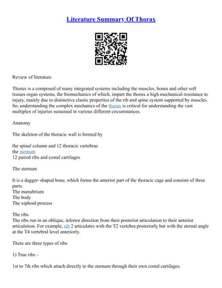 Literature Summary Of Thorax
Review of literature
Thorax is a composed of many integrated systems including the muscles, bones and other soft
tissues organ systems, the biomechanics of which, impart the thorax a high mechanical resistance to
injury, mainly due to distinctive elastic properties of the rib and spine system supported by muscles.
So, understanding the complex mechanics of the thorax is critical for understanding the vast
multiplex of injuries sustained in various different circumstances.
Anatomy
The skeleton of the thoracic wall is formed by
the spinal column and 12 thoracic vertebrae
the sternum
12 paired ribs and costal cartilages
The sternum
It is a dagger–shaped bone, which forms the anterior part of the thoracic cage and consists of three
parts.
The manubrium
The body
The xiphoid process
The ribs
The ribs run in an oblique, inferior direction from their posterior articulation to their anterior
articulation. For example, rib 2 articulates with the T2 vertebra posteriorly but with the sternal angle
at the T4 vertebral level anteriorly.
There are three types of ribs
1) True ribs –
1st to 7th ribs which attach directly to the sternum through their own costal cartilages.
 