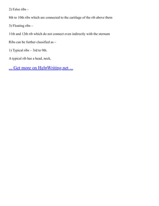 2) False ribs –
8th to 10th ribs which are connected to the cartilage of the rib above them
3) Floating ribs –
11th and 12th rib which do not connect even indirectly with the sternum
Ribs can be further classified as –
1) Typical ribs – 3rd to 9th.
A typical rib has a head, neck,
... Get more on HelpWriting.net ...
 