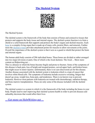 The Skeletal System
The Skeletal System
The skeletal system is the framework of the body that consists of bones and connective tissues that
protects and supports the body tissue and internal organs. The skeletal system function is to form a
shield or a solid framework that supports and protects the body's organs and skeletal muscles. Each
bone is a complex living organ that is made up of many cells, protein fibers, and minerals. Further
more the skeletal system provides attachment points for muscles to allow movements at the joints.
Overall the importance of the skeletal system is that it acts as a guard or shield that protect the brain
and internal organs.
The human adult body consists of 206 individual bones. These bones are divided or rather arranged
into two major divisions or parts. One of which is the Axial skeleton. The Axial ... Show more
content on Helpwriting.net ...
This is a disease in which the bones become fragile and prone to fracture. Some of the symptoms of
this disease is back pain, loss of height and stooped posture, curved upper back, and broken bones
that might occur in minor injuries. unfortunately, there is no cure discovered yet for this disease.
Another disease associated with the skeletal system is leukemia which is a type of cancer that
involves white blood cells. The symptoms of leukemia include excessive sweating, fatigue that
doesn't go away, weight loss, bone pain, and tenderness. There is no known way to prevent
leukemia. However most patients with leukemia are treated with chemotherapy, radiation therapy,
and bone marrow transplantation. These are only some of the disease included with the skeletal
system.
The skeletal system is a system in which it is the framework of the body including the bones in your
body. People need to start improving their skeletal systems health in order to prevent diseases and
unhealthy decisions that would affect their lives
... Get more on HelpWriting.net ...
 