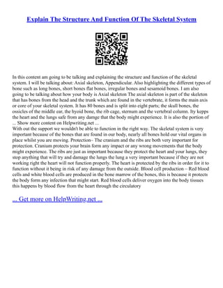 Explain The Structure And Function Of The Skeletal System
In this content am going to be talking and explaining the structure and function of the skeletal
system. I will be talking about: Axial skeleton, Appendicular. Also highlighting the different types of
bone such as long bones, short bones flat bones, irregular bones and sesamoid bones. I am also
going to be talking about how your body is Axial skeleton The axial skeleton is part of the skeleton
that has bones from the head and the trunk which are found in the vertebrate, it forms the main axis
or core of your skeletal system. It has 80 bones and is split into eight parts; the skull bones, the
ossicles of the middle ear, the hyoid bone, the rib cage, sternum and the vertebral column. Ity kepps
the heart and the lungs safe from any damge that the body might experience. It is also the portion of
... Show more content on Helpwriting.net ...
With out the support we wouldn't be able to function in the right way. The skeletal system is very
important because of the bones that are found in our body, nearly all bones hold our vital organs in
place whilst you are moving. Protection– The cranium and the ribs are both very important for
protection. Cranium protects your brain form any impact or any wrong movements that the body
might experience. The ribs are just as important because they protect the heart and your lungs, they
stop anything that will try and damage the lungs the lung a very important because if they are not
working right the heart will not function properly. The heart is protected by the ribs in order for it to
function without it being in risk of any damage from the outside. Blood cell production – Red blood
cells and white blood cells are produced in the bone marrow of the bones, this is because it protects
the body form any infection that might start. Red blood cells deliver oxygen into the body tissues
this happens by blood flow from the heart through the circulatory
... Get more on HelpWriting.net ...
 