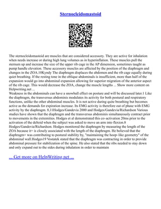 Sternocleidomastoid
The sternocleidomastoid are muscles that are considered accessory. They are active for inhalation
when needs increase or during high lung volumes as in hyperinflation. These muscles pull the
sternum up and increase the size of the upper rib cage in the AP dimension, sometimes taught as
pump handle elevation. These accessory muscles are affected by the position of the diaphragm and
changes in the ZOA.10Kyndy The diaphragm displaces the abdomen and the rib cage equally during
quiet breathing. If the resting tone in the oblique abdominals is insufficient, more than half of the
expansion would go into abdominal expansion allowing for superior migration of the anterior aspect
of the rib cage. This would decrease the ZOA, change the muscle lengths ... Show more content on
Helpwriting.net ...
Weakness in the abdominals can have a snowball effect on posture and will be discussed later.1 Like
the diaphragm, the transversus abdominis modulates its activity for both postural and respiratory
functions, unlike the other abdominal muscles. It is not active during quite breathing but becomes
active as the demands for expiration increase. Its EMG activity is therefore out of phase with EMG
activity by the diaphragm. 8,11Hodges/Gandevia 2000 and Hodges/Gandevia/Richardson Various
studies have shown that the diaphragm and the transversus abdominis simultaneously contract prior
to movements in the extremities. Hodges et al demonstrated this co–activation 20ms prior to the
activation of the deltoid when the subject was asked to move an arm into flexion.8
Hodges/Gandevia/Richardson. Hodges monitored the diaphragm by measuring the length of the
ZOA because it+ is closely associated with the length of the diaphragm. He believed that the
diaphragm+ was contributing to postural stability by, "maintaining the hoop–like geometry" of the
abdominal wall.Hodges19 Vostatek stated that the diaphragm was contracting in order to provide
abdominal pressure for stabilization of the spine. He also stated that the ribs needed to stay down
and only expand out to the sides during inhalation in order to maintain
... Get more on HelpWriting.net ...
 