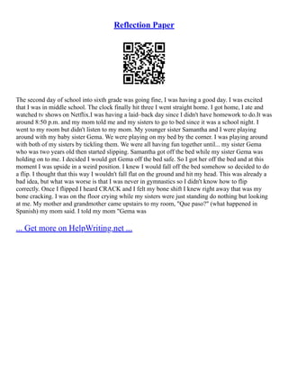 Reflection Paper
The second day of school into sixth grade was going fine, I was having a good day. I was excited
that I was in middle school. The clock finally hit three I went straight home. I got home, I ate and
watched tv shows on Netflix.I was having a laid–back day since I didn't have homework to do.It was
around 8:50 p.m. and my mom told me and my sisters to go to bed since it was a school night. I
went to my room but didn't listen to my mom. My younger sister Samantha and I were playing
around with my baby sister Gema. We were playing on my bed by the corner. I was playing around
with both of my sisters by tickling them. We were all having fun together until... my sister Gema
who was two years old then started slipping. Samantha got off the bed while my sister Gema was
holding on to me. I decided I would get Gema off the bed safe. So I got her off the bed and at this
moment I was upside in a weird position. I knew I would fall off the bed somehow so decided to do
a flip. I thought that this way I wouldn't fall flat on the ground and hit my head. This was already a
bad idea, but what was worse is that I was never in gymnastics so I didn't know how to flip
correctly. Once I flipped I heard CRACK and I felt my bone shift I knew right away that was my
bone cracking. I was on the floor crying while my sisters were just standing do nothing but looking
at me. My mother and grandmother came upstairs to my room, "Que paso?" (what happened in
Spanish) my mom said. I told my mom "Gema was
... Get more on HelpWriting.net ...
 