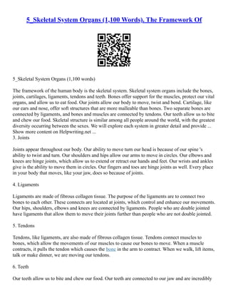 5_Skeletal System Organs (1,100 Words). The Framework Of
5_Skeletal System Organs (1,100 words)
The framework of the human body is the skeletal system. Skeletal system organs include the bones,
joints, cartilages, ligaments, tendons and teeth. Bones offer support for the muscles, protect our vital
organs, and allow us to eat food. Our joints allow our body to move, twist and bend. Cartilage, like
our ears and nose, offer soft structures that are more malleable than bones. Two separate bones are
connected by ligaments, and bones and muscles are connected by tendons. Our teeth allow us to bite
and chew our food. Skeletal structure is similar among all people around the world, with the greatest
diversity occurring between the sexes. We will explore each system in greater detail and provide ...
Show more content on Helpwriting.net ...
3. Joints
Joints appear throughout our body. Our ability to move turn our head is because of our spine 's
ability to twist and turn. Our shoulders and hips allow our arms to move in circles. Our elbows and
knees are hinge joints, which allow us to extend or retract our hands and feet. Our wrists and ankles
give is the ability to move them in circles. Our fingers and toes are hinge joints as well. Every place
in your body that moves, like your jaw, does so because of joints.
4. Ligaments
Ligaments are made of fibrous collagen tissue. The purpose of the ligaments are to connect two
bones to each other. These connects are located at joints, which control and enhance our movements.
Our hips, shoulders, elbows and knees are connected by ligaments. People who are double jointed
have ligaments that allow them to move their joints further than people who are not double jointed.
5. Tendons
Tendons, like ligaments, are also made of fibrous collagen tissue. Tendons connect muscles to
bones, which allow the movements of our muscles to cause our bones to move. When a muscle
contracts, it pulls the tendon which causes the bone in the arm to contract. When we walk, lift items,
talk or make dinner, we are moving our tendons.
6. Teeth
Our teeth allow us to bite and chew our food. Our teeth are connected to our jaw and are incredibly
 