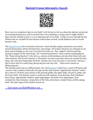 Skeletal System Informative Speech
Have you ever wondered whats in your body? well i'm here to tell you about the skeletal system that
every human being haves, and if you don't have one something is wrong which i highly doubt if
thats true.The skeletal system is a very important part of our body ,it helps us move through the day.
Without that we wouldn't be here because without that our body would shutdown and we would
become weak.
The skeletal system haves 6 primary functions. which includes support, protection, movement,
mineral homeostasis, blood cell protection, and storage. All of these functions are a big part of our
body and are helping us out even if we don't know they are. The "support" function provides
structural support for the entire body. The "mineral homeostasis" stores calcium and phosphorus.
The "blood cell production" is the red bone marrow which produces red and white blood cells and
other elements. My favorite function is "protection" because it provides soft tissue around the heart,
lungs, ribs, and most importantly the brain. Another one of my favorites is "movement", because i
like to move and i'm a really busy person and just cant stay still. ... Show more content on
Helpwriting.net ...
The skeletal system has two different parts, the "axial skeleton" which has a a total of 80 bones and
consists of the vertebral column,the rib cage and the skull.And the "appendicular skeleton" which
has a total of 126 bones and consists of the pectoral girdles, the upper limbs, the pelvic girdle, and
the lower limbs. The skeletal system is made up of the skeleton, axial skeleton, skull, backbone,
bony thorax, appendicular skeleton, upper appendages, the hand, lower appendages, bone
composition, bone structure, composition of the bone, periosteum, compact bone, and the spongy
bone. The main organ of the skeletal system are
... Get more on HelpWriting.net ...
 